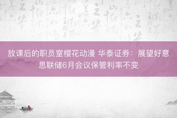放课后的职员室樱花动漫 华泰证券：展望好意思联储6月会议保管利率不变