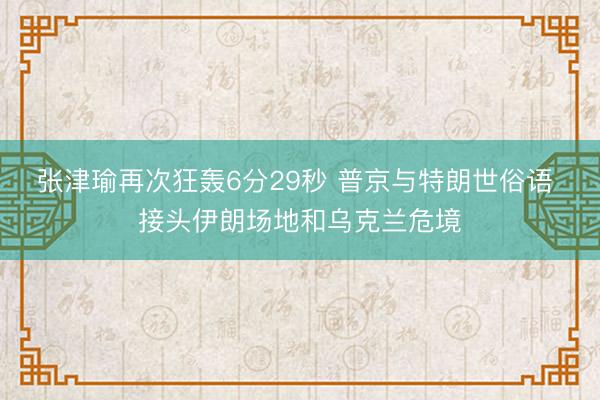 张津瑜再次狂轰6分29秒 普京与特朗世俗语 接头伊朗场地和乌克兰危境