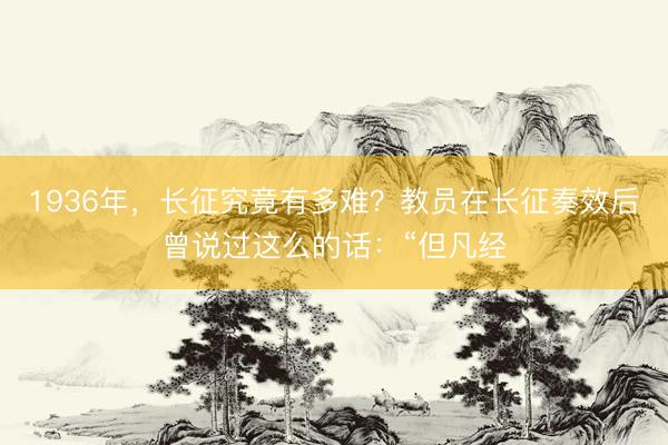 1936年，长征究竟有多难？教员在长征奏效后曾说过这么的话：“但凡经
