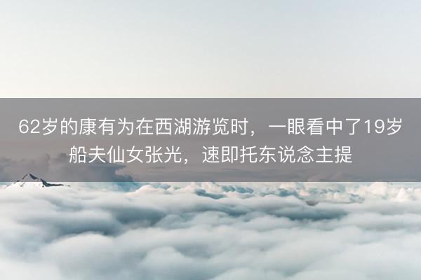 62岁的康有为在西湖游览时,一眼看中了19岁船夫仙女张光,速即托东说念主提