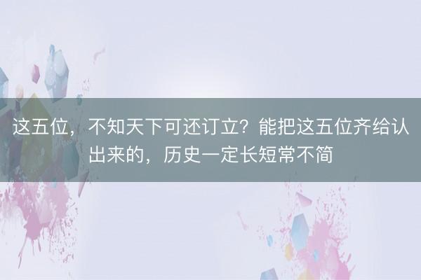 这五位，不知天下可还订立？能把这五位齐给认出来的，历史一定长短常不简