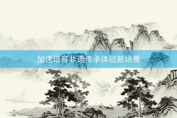 加速培育非遗传承体验新场景