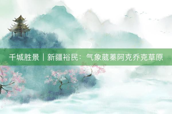 千城胜景｜新疆裕民：气象葳蓁阿克乔克草原
