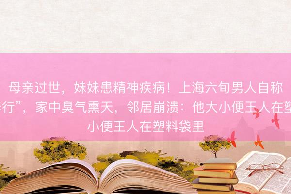 母亲过世，妹妹患精神疾病！上海六旬男人自称“闭关修行”，家中臭气熏天，邻居崩溃：他大小便王人在塑料袋里