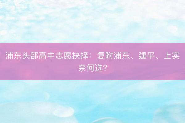 浦东头部高中志愿抉择：复附浦东、建平、上实奈何选？