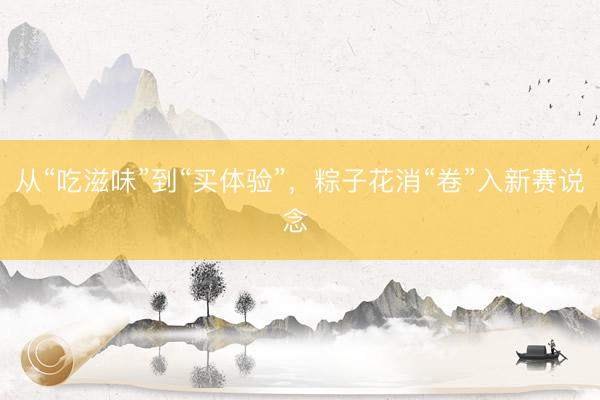 从“吃滋味”到“买体验”，粽子花消“卷”入新赛说念 