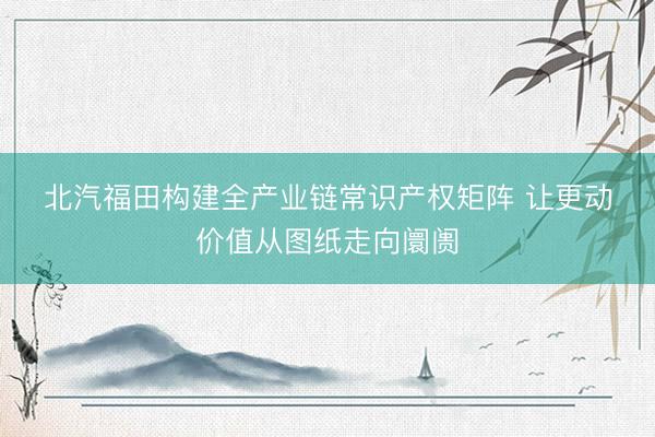 北汽福田构建全产业链常识产权矩阵 让更动价值从图纸走向阛阓