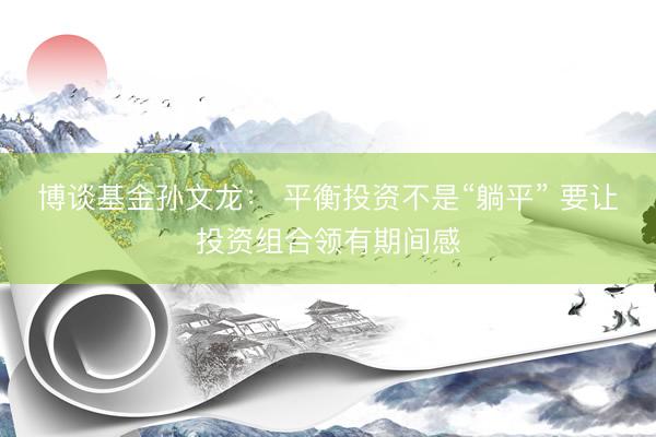 博谈基金孙文龙： 平衡投资不是“躺平” 要让投资组合领有期间感