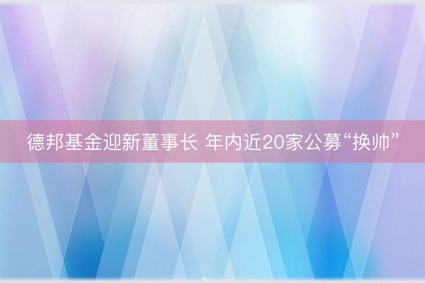 德邦基金迎新董事长 年内近20家公募“换帅”