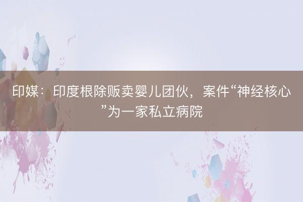 印媒：印度根除贩卖婴儿团伙，案件“神经核心”为一家私立病院
