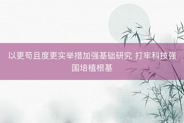 以更苟且度更实举措加强基础研究 打牢科技强国培植根基